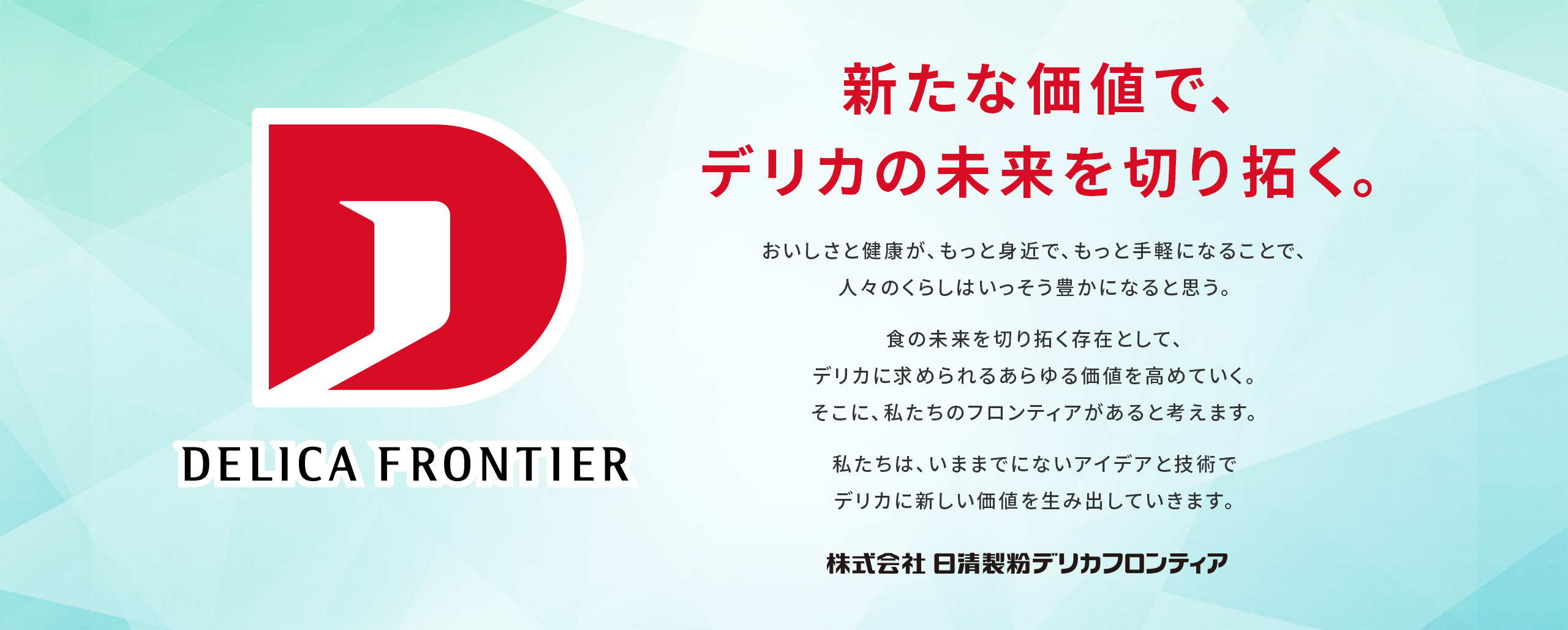 新たな価値で、デリカの未来を切り拓く。おいしさと健康が、もっと身近で、もっと手軽になることで、人々のくらしはいっそう豊かになると思う。食の未来を切り拓く開拓者として、デリカに求められるあらゆる価値を高めていく。そこに、私たちのフロンティアがあると考えています。私たちは、いままでにないアイデアと技術でデリカに新しい価値を生み出していきます。株式会社　日清製粉デリカフロンティア