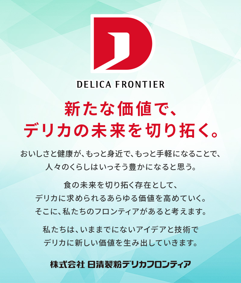 新たな価値で、デリカの未来を切り拓く。おいしさと健康が、もっと身近で、もっと手軽になることで、人々のくらしはいっそう豊かになると思う。食の未来を切り拓く開拓者として、デリカに求められるあらゆる価値を高めていく。そこに、私たちのフロンティアがあると考えています。私たちは、いままでにないアイデアと技術でデリカに新しい価値を生み出していきます。株式会社　日清製粉デリカフロンティア